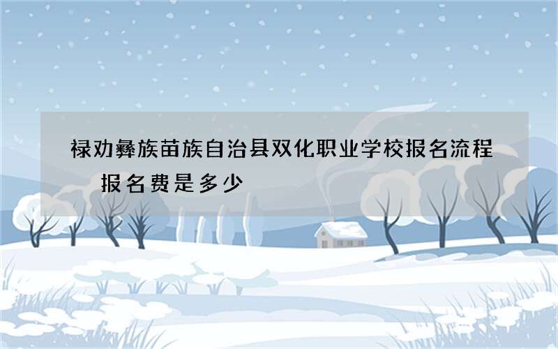 禄劝彝族苗族自治县双化职业学校报名流程 报名费是多少